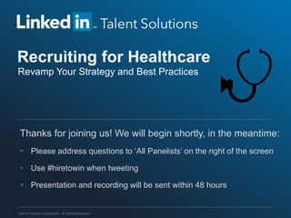 Recruiting for Healthcare
Revamp Your Strategy and Best Practices

Thanks for joining us! We will begin shortly, in the meantime:
 Please address questions to ‘All Panelists’ on the right of the screen
 Use #hiretowin when tweeting

 Presentation and recording will be sent within 48 hours

©2014 LinkedIn Corporation. All Rights Reserved.

 