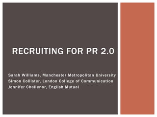 RECRUITING FOR PR 2.0

Sarah Williams, Manchester Metropolitan University
Simon Collister, London College of Communication
Jennifer Challenor, English Mutual
 