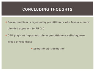 CONCLUDING THOUGHTS

 Sensationalism is rejected by practitioners who favour a more

 blended approach to PR 2.0

 CPD plays an important role as practitioners self-diagnose

 areas of weakness

                    Evolution not revolution
 