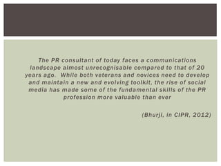 The PR consultant of today faces a communications
 landscape almost unrecognisable compared to that of 20
years ago. While both veterans and novices need to develop
 and maintain a new and evolving toolkit, the rise of social
 media has made some of the fundamental skills of the PR
            profession more valuable than ever

                                      (Bhurji, in CIPR, 2012)
 