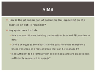 AIMS

 How is the phenomenon of social media impacting on the
 practice of public relations?

 Key questions include:
   How are practitioners tackling the transition from old PR practice to
   new?

   Do the changes to the industry in the past few years represent a
   linear transition or a radical break that can be ‘managed’?

   Is it sufficient to be familiar with social media and are practitioners
   sufficiently competent to engage?
 