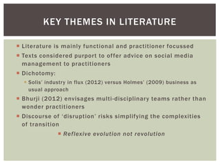 KEY THEMES IN LITERATURE

 Literature is mainly functional and practitioner focussed
 Texts considered purport to of fer advice on social media
  management to practitioners
 Dichotomy:
   Solis’ industry in flux (2012) versus Holmes’ (2009) business as
    usual approach
 Bhurji (2012) envisages multi -disciplinary teams rather than
  wonder practitioners
 Discourse of ‘disruption’ risks simplifying the complexities
  of transition
                Reflexive evolution not revolution
 