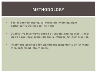 METHODOLOGY

•   Social phenomenological research involving eight
    participants working in the field

•   Qualitative interviews aimed at understanding practitioner
    views about how social media is influencing their practice.

•   Interviews analysed for significant statements which were
    then organised into themes.
 