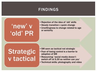 FINDINGS

             •Rejection of the idea of ‘old’ skills

 ‘new’ v     •Steady transition v quick change
             •Unwillingness to change related to age
              or seniority
‘old’ PR

Strategic
             •SM seen as tactical not strategic
             •Fear of losing control is a barrier to
              adoption of SM

v tactical   •Resourcing: ‘social media doesn’t
              switch off at 5.30 so neither can you’
             •Technical skills: photography and video
 