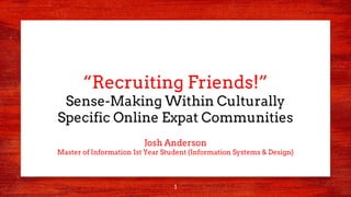 1
“Recruiting Friends!”
Sense-Making Within Culturally
Specific Online Expat Communities
Josh Anderson
Master of Information 1st Year Student (Information Systems & Design)
 