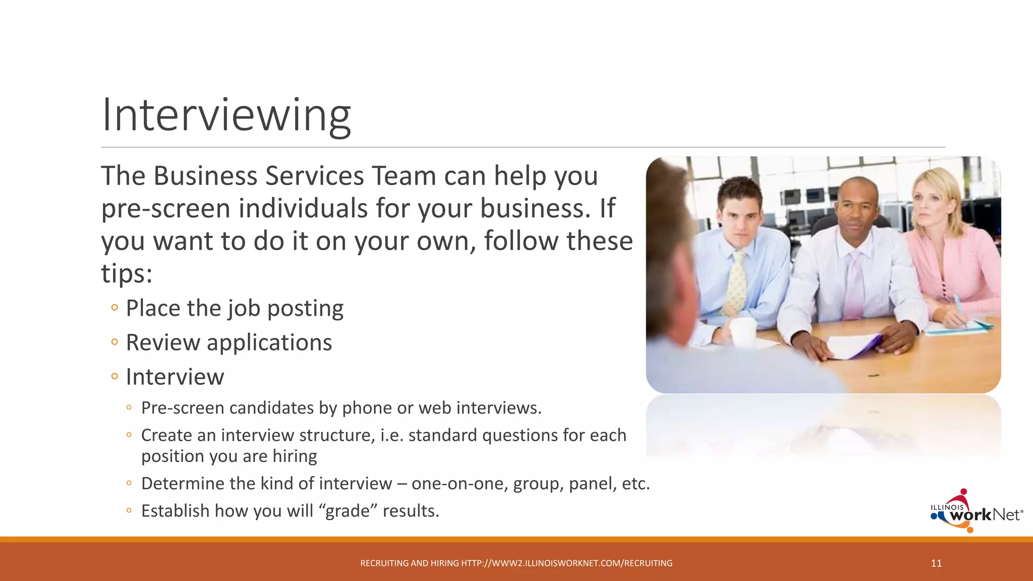 Interviewing
The Business Services Team can help you
pre-screen individuals for your business. If
you want to do it on your own, follow these
tips:
◦ Place the job posting
◦ Review applications
◦ Interview
◦ Pre-screen candidates by phone or web interviews.
◦ Create an interview structure, i.e. standard questions for each
position you are hiring
◦ Determine the kind of interview – one-on-one, group, panel, etc.
◦ Establish how you will “grade” results.
RECRUITING AND HIRING HTTP://WWW2.ILLINOISWORKNET.COM/RECRUITING 11
 