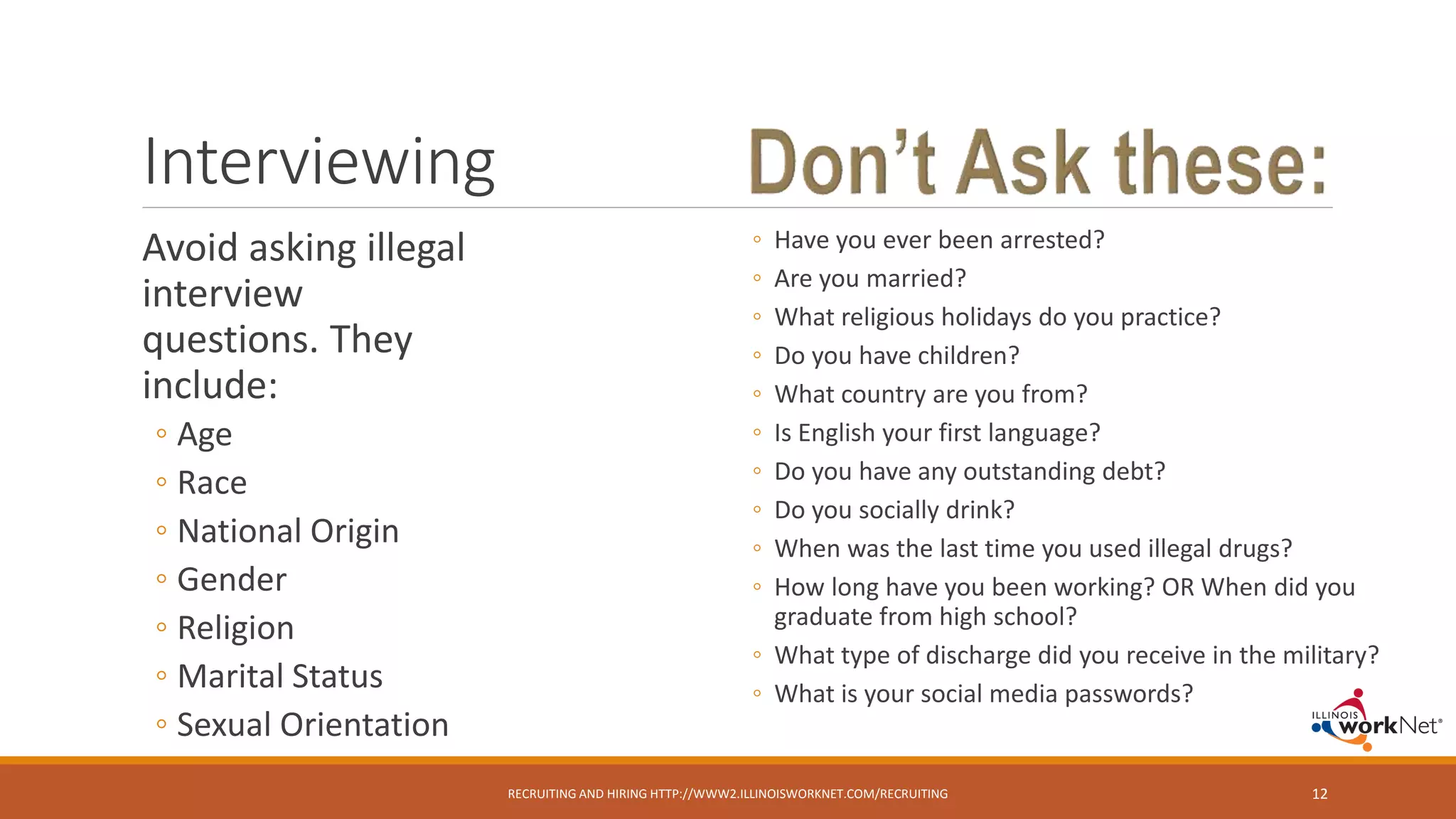 Interviewing
Avoid asking illegal
interview
questions. They
include:
◦ Age
◦ Race
◦ National Origin
◦ Gender
◦ Religion
◦ Marital Status
◦ Sexual Orientation
RECRUITING AND HIRING HTTP://WWW2.ILLINOISWORKNET.COM/RECRUITING 12
◦ Have you ever been arrested?
◦ Are you married?
◦ What religious holidays do you practice?
◦ Do you have children?
◦ What country are you from?
◦ Is English your first language?
◦ Do you have any outstanding debt?
◦ Do you socially drink?
◦ When was the last time you used illegal drugs?
◦ How long have you been working? OR When did you
graduate from high school?
◦ What type of discharge did you receive in the military?
◦ What is your social media passwords?
 
