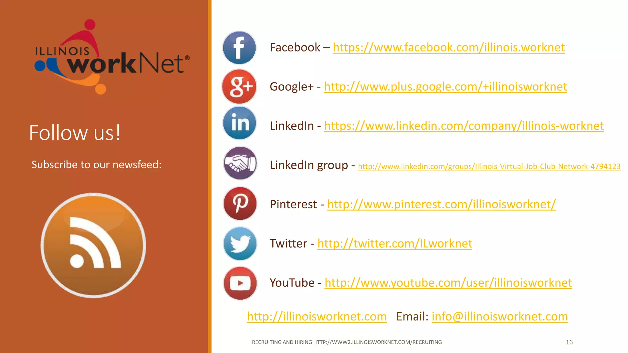 Follow us!
Facebook – https://www.facebook.com/illinois.worknet
Google+ - http://www.plus.google.com/+illinoisworknet
LinkedIn - https://www.linkedin.com/company/illinois-worknet
LinkedIn group - http://www.linkedin.com/groups/Illinois-Virtual-Job-Club-Network-4794123
Pinterest - http://www.pinterest.com/illinoisworknet/
Twitter - http://twitter.com/ILworknet
YouTube - http://www.youtube.com/user/illinoisworknet
http://illinoisworknet.com Email: info@illinoisworknet.com
RECRUITING AND HIRING HTTP://WWW2.ILLINOISWORKNET.COM/RECRUITING 16
Subscribe to our newsfeed:
 