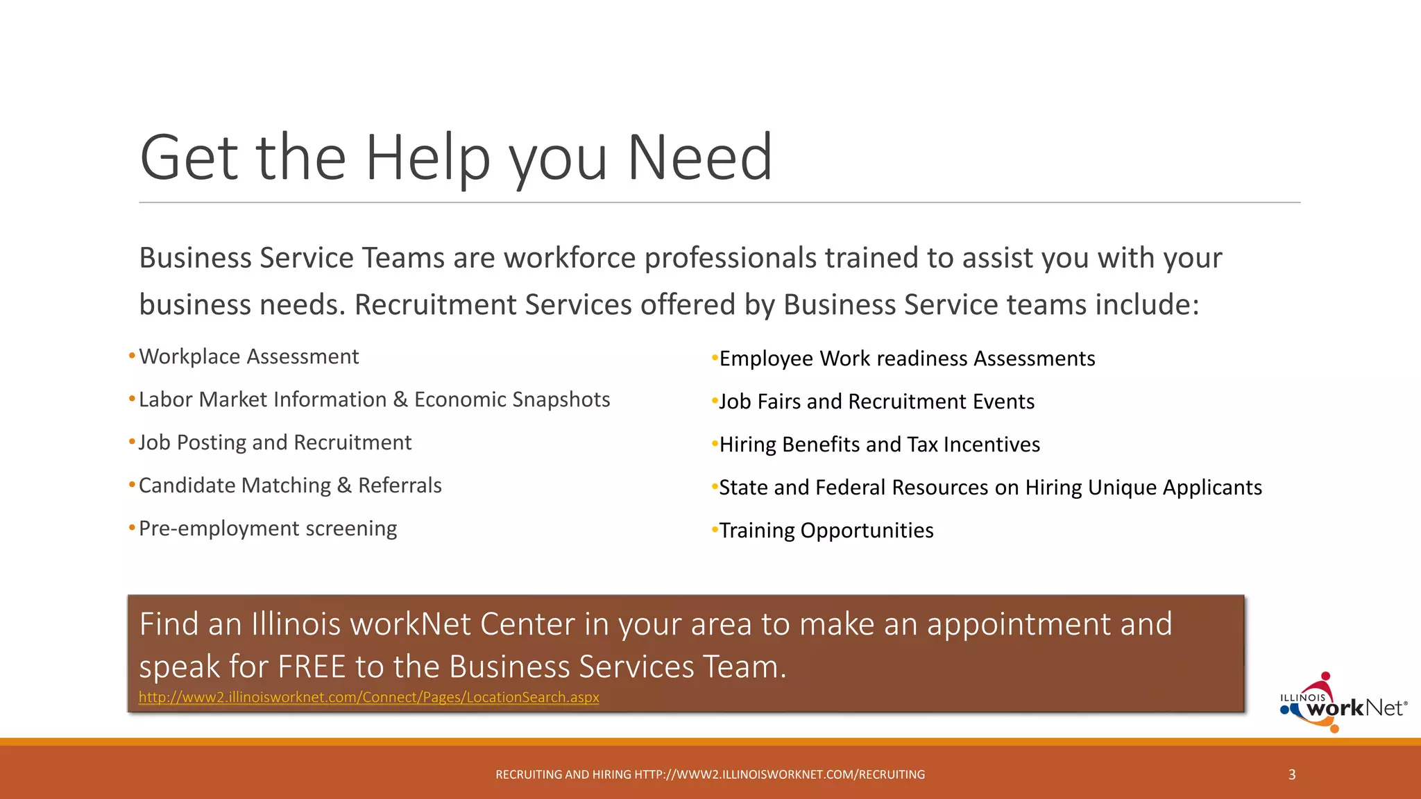 Business Service Teams are workforce professionals trained to assist you with your
business needs. Recruitment Services offered by Business Service teams include:
•Workplace Assessment
•Labor Market Information & Economic Snapshots
•Job Posting and Recruitment
•Candidate Matching & Referrals
•Pre-employment screening
Get the Help you Need
RECRUITING AND HIRING HTTP://WWW2.ILLINOISWORKNET.COM/RECRUITING 3
Find an Illinois workNet Center in your area to make an appointment and
speak for FREE to the Business Services Team.
http://www2.illinoisworknet.com/Connect/Pages/LocationSearch.aspx
•Employee Work readiness Assessments
•Job Fairs and Recruitment Events
•Hiring Benefits and Tax Incentives
•State and Federal Resources on Hiring Unique Applicants
•Training Opportunities
 