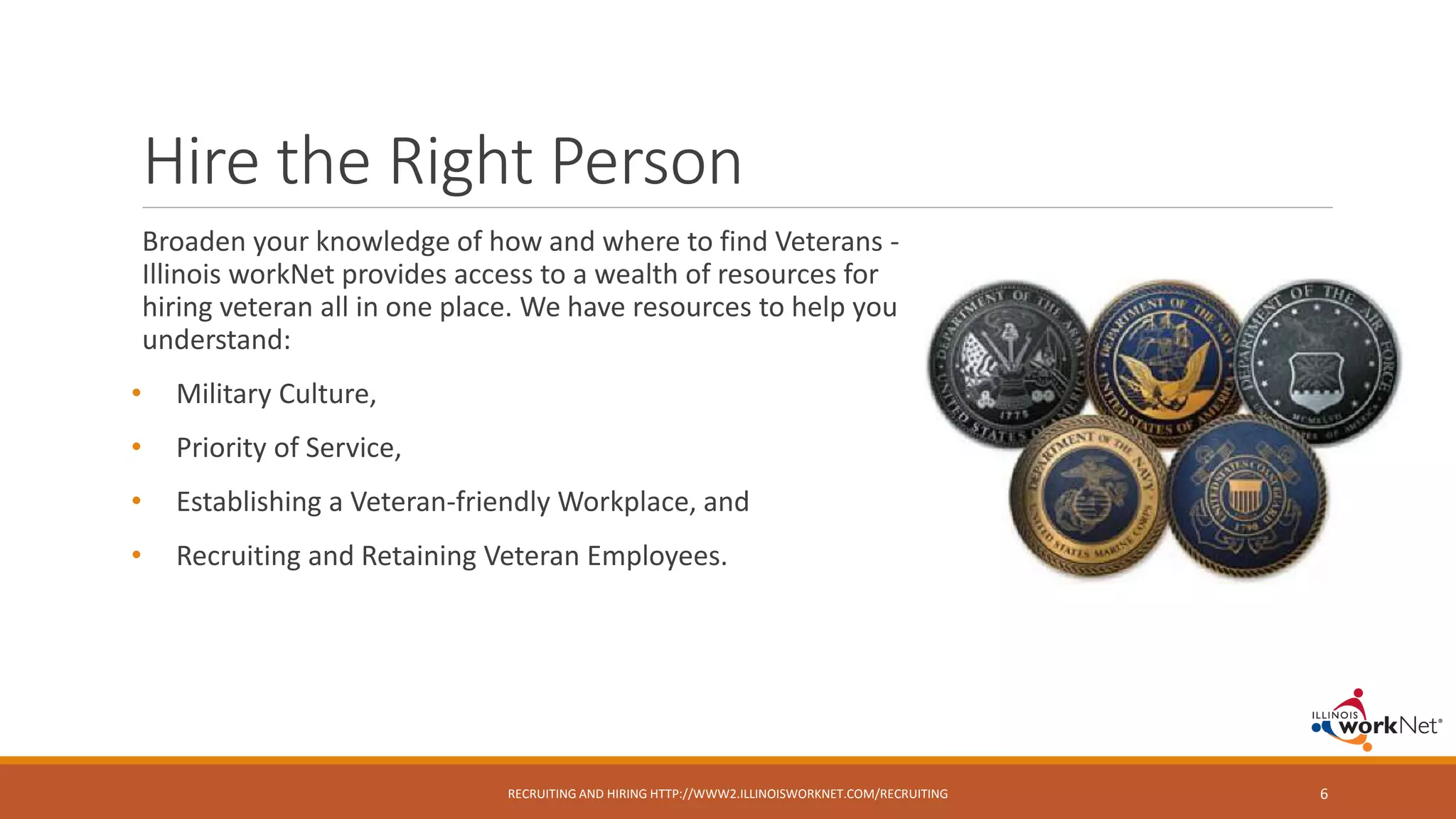 Hire the Right Person
Broaden your knowledge of how and where to find Veterans -
Illinois workNet provides access to a wealth of resources for
hiring veteran all in one place. We have resources to help you
understand:
• Military Culture,
• Priority of Service,
• Establishing a Veteran-friendly Workplace, and
• Recruiting and Retaining Veteran Employees.
RECRUITING AND HIRING HTTP://WWW2.ILLINOISWORKNET.COM/RECRUITING 6
 