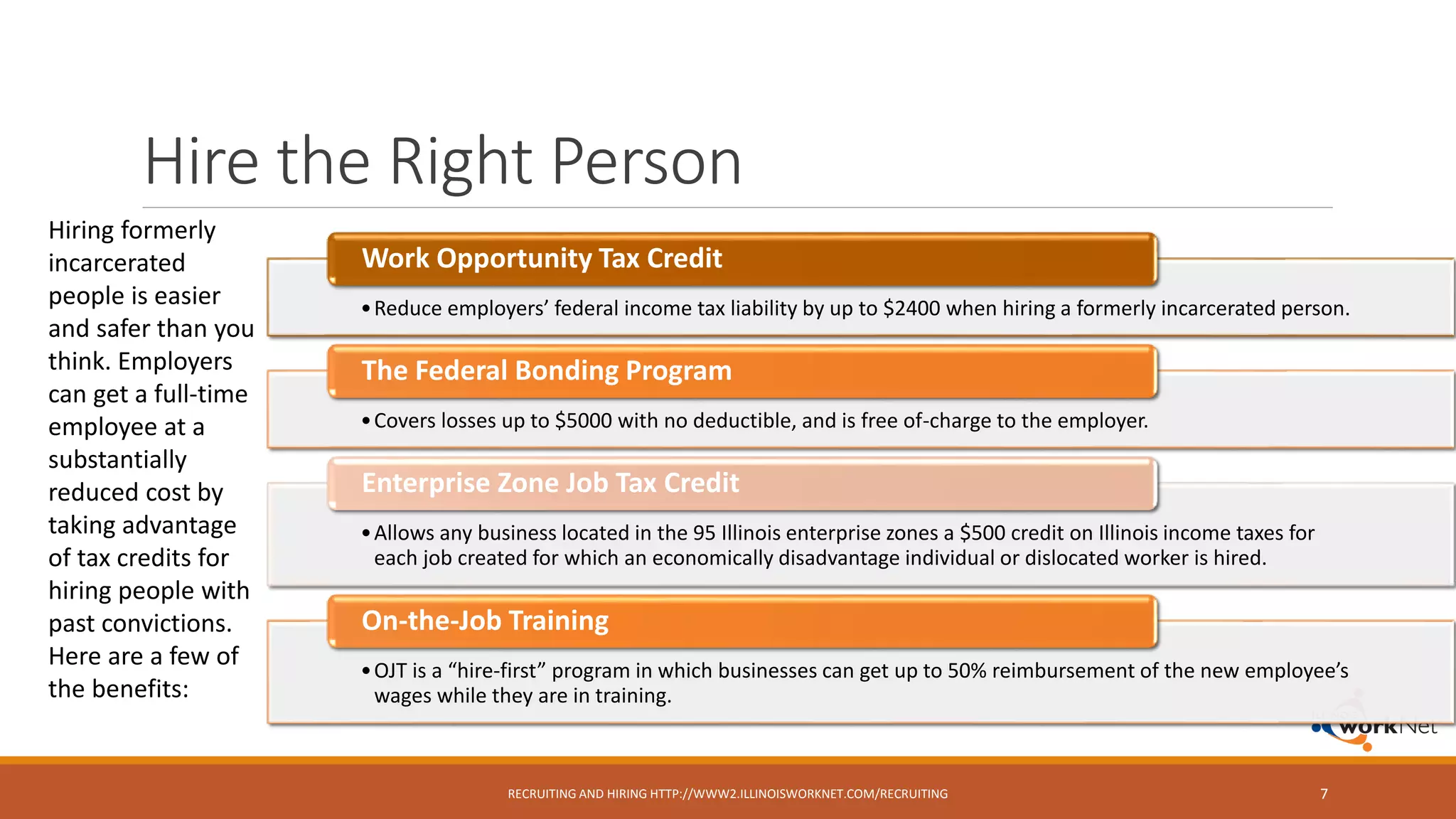 Hire the Right Person
RECRUITING AND HIRING HTTP://WWW2.ILLINOISWORKNET.COM/RECRUITING 7
Hiring formerly
incarcerated
people is easier
and safer than you
think. Employers
can get a full-time
employee at a
substantially
reduced cost by
taking advantage
of tax credits for
hiring people with
past convictions.
Here are a few of
the benefits:
•Reduce employers’ federal income tax liability by up to $2400 when hiring a formerly incarcerated person.
Work Opportunity Tax Credit
•Covers losses up to $5000 with no deductible, and is free of-charge to the employer.
The Federal Bonding Program
•Allows any business located in the 95 Illinois enterprise zones a $500 credit on Illinois income taxes for
each job created for which an economically disadvantage individual or dislocated worker is hired.
Enterprise Zone Job Tax Credit
•OJT is a “hire-first” program in which businesses can get up to 50% reimbursement of the new employee’s
wages while they are in training.
On-the-Job Training
 