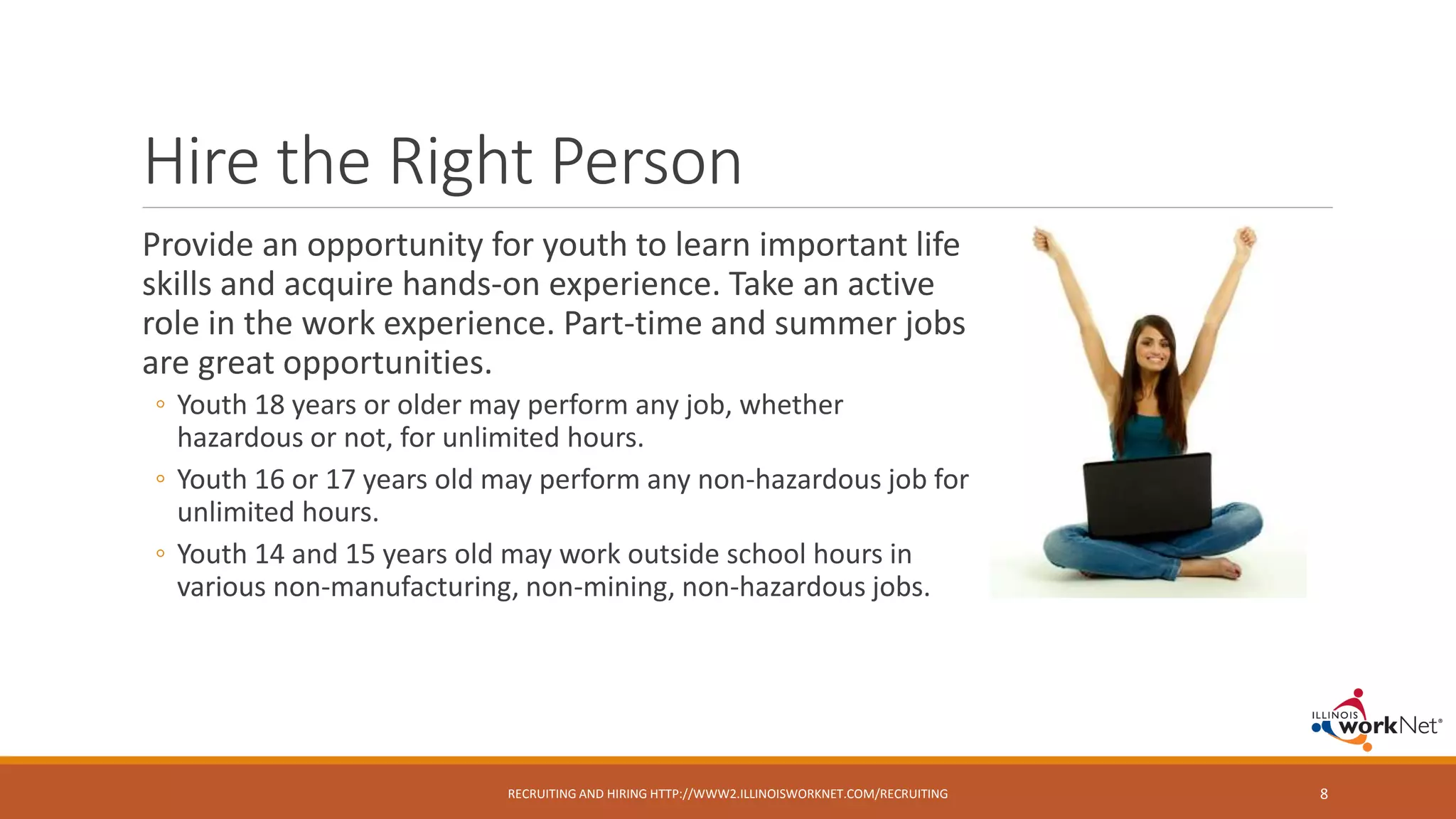 Hire the Right Person
Provide an opportunity for youth to learn important life
skills and acquire hands-on experience. Take an active
role in the work experience. Part-time and summer jobs
are great opportunities.
◦ Youth 18 years or older may perform any job, whether
hazardous or not, for unlimited hours.
◦ Youth 16 or 17 years old may perform any non-hazardous job for
unlimited hours.
◦ Youth 14 and 15 years old may work outside school hours in
various non-manufacturing, non-mining, non-hazardous jobs.
RECRUITING AND HIRING HTTP://WWW2.ILLINOISWORKNET.COM/RECRUITING 8
 
