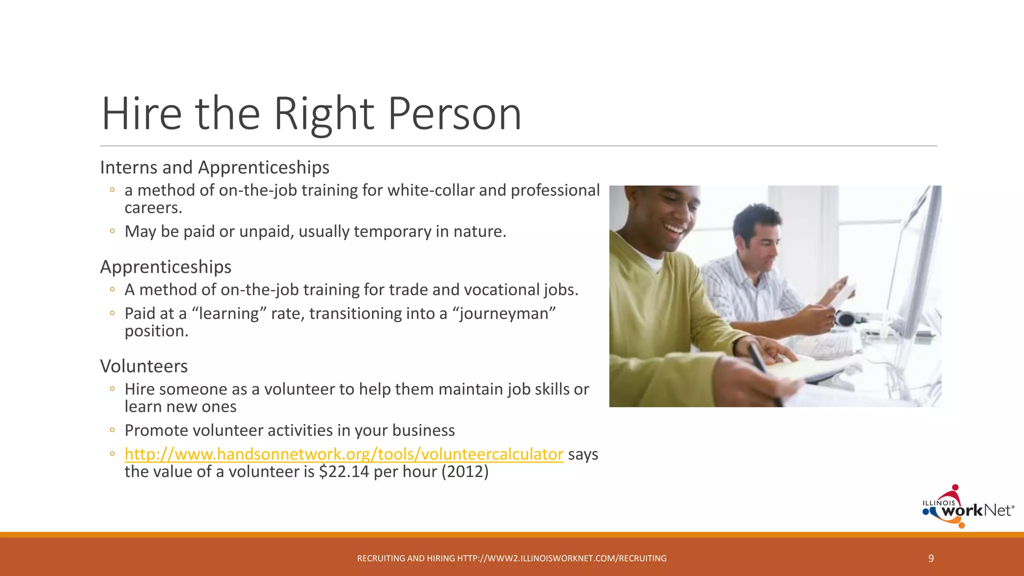 Hire the Right Person
Interns and Apprenticeships
◦ a method of on-the-job training for white-collar and professional
careers.
◦ May be paid or unpaid, usually temporary in nature.
Apprenticeships
◦ A method of on-the-job training for trade and vocational jobs.
◦ Paid at a “learning” rate, transitioning into a “journeyman”
position.
Volunteers
◦ Hire someone as a volunteer to help them maintain job skills or
learn new ones
◦ Promote volunteer activities in your business
◦ http://www.handsonnetwork.org/tools/volunteercalculator says
the value of a volunteer is $22.14 per hour (2012)
RECRUITING AND HIRING HTTP://WWW2.ILLINOISWORKNET.COM/RECRUITING 9
 