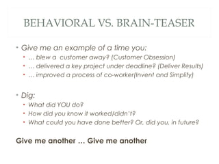 BEHAVIORAL VS. BRAIN-TEASER
• Give me an example of a time you:
• … blew a customer away? (Customer Obsession)
• … delivered a key project under deadline? (Deliver Results)
• … improved a process of co-worker(Invent and Simplify)
• Dig:
• What did YOU do?
• How did you know it worked/didn’t?
• What could you have done better? Or, did you, in future?
Give me another … Give me another
 
