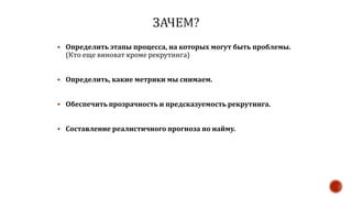  Определить этапы процесса, на которых могут быть проблемы.
(Кто еще виноват кроме рекрутинга)
 Определить, какие метрики мы снимаем.
 Обеспечить прозрачность и предсказуемость рекрутинга.
 Составление реалистичного прогноза по найму.
 
