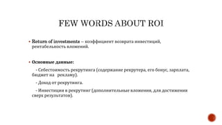  Return of investments – коэффициент возврата инвестиций,
рентабельность вложений.
 Основные данные:
- Себестоимость рекрутинга (содержание рекрутера, его бонус, зарплата,
бюджет на рекламу).
- Доход от рекрутинга.
- Инвестиции в рекрутинг (дополнительные вложения, для достижения
сверх результатов).
 