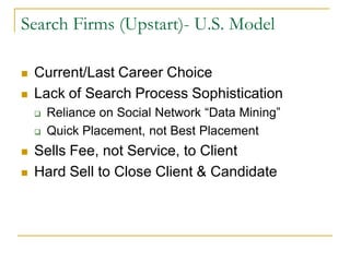 Search Firms (Upstart)- U.S. Model

   Current/Last Career Choice
   Lack of Search Process Sophistication
       Reliance on Social Network “Data Mining”
       Quick Placement, not Best Placement
   Sells Fee, not Service, to Client
   Hard Sell to Close Client & Candidate
 