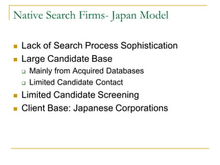 Native Search Firms- Japan Model

   Lack of Search Process Sophistication
   Large Candidate Base
       Mainly from Acquired Databases
       Limited Candidate Contact
   Limited Candidate Screening
   Client Base: Japanese Corporations
 