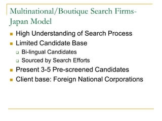 Multinational/Boutique Search Firms-
Japan Model
   High Understanding of Search Process
   Limited Candidate Base
       Bi-lingual Candidates
       Sourced by Search Efforts
   Present 3-5 Pre-screened Candidates
   Client base: Foreign National Corporations
 