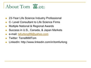 About Tom 富(とむ)

   23-Year Life Science Industry Professional
   C- Level Consultant to Life Science Firms
   Multiple National & Regional Awards
   Success in U.S., Canada, & Japan Markets
   e-mail: tafurlong99@yahoo.com
   Twitter: TerrellMillTom
   LinkedIn: http://www.linkedin.com/in/tomfurlong
 