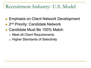 Recruitment Industry- U.S. Model

   Emphasis on Client Network Development
   2nd Priority: Candidate Network
   Candidate Must Be 100% Match
       Meet all Client Requirements
       Higher Standards of Selectivity
 