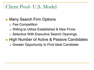 Client Pool- U.S. Model

   Many Search Firm Options
       Fee Competition
       Willing to Utilize Established & New Firms
       Selective With Executive Search Openings
   High Number of Active & Passive Candidates
       Greater Opportunity to Find Ideal Candidate
 