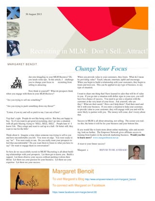 Recruiting in MLM: Don’t Sell...Attract!
Change Your Focus
MARG ARET BENOIT
Are you struggling in your MLM Business? Do
you needs some tips. In this article, I challenge
you to change your focus in recruiting from
selling to attracting.
Now think to yourself? What do prospects think
when you engage with them in your MLM Business?
“Are you trying to sell me something?”
“Are you trying to push something down my throat?”
“Listen, if you try and sell or pitch to me, I am out of here”.
Yep that’s right. People do not like being sold to. But they are happy to
buy. So if you want to get good at recruiting, don’t go into a situation
with all guns blazing, trying to ‘SELL, SELL, SELL’. People hate it! I
know I do. They cringe and want to curl up in a ball. Or better still, they
want to run for the hills!
Think about it. Imagine a time when someone was trying to sell to you
and how uncomfortable you felt. You were on edge. You were ready to
say “no”. You were ready to run. Do you really want your prospects to
feel that uncomfortable? Do you want them to listen to what you have to
say? Do want to engage them in conversation?
So how do we successfully recruit in MLM? Recruiting is all about build-
ing relationships with your prospects. Let them get to know you. Build a
rapport. Let them observe your success without pushing it down their
throat. Let them see your passion for your business. Let them see your
expertise. Let them see your success.
When you provide value to your customers, they listen. What do I mean
by providing value? Teach, educate, entertain, uplift and encourage.
When you begin to build a relationship with your customers, they begin to
listen and trust you. This can be applied in any type of business, to any
type of situation.
I want to share one thing that I have learned in sales that will be of value
to you. If you go into a situation with dollar signs in your eyes, you will
have less chance of success. You need to go into a situation with the
customer at the very heart of your focus. Ask yourself, who are
they? What are their needs? How can I help them? Find their need and
fill it with your business. If you enter a situation to help your customer,
to provide value to your customer, they will engage with you and will be
more likely to partner with you. The money will come, don’t worry about
that.
Success in MLM is all about attracting, not selling. The sooner you real-
ise this, the better it will be for your business and your bottom line.
If you would like to learn more about online marketing, sales and recruit-
ing, look no further. The Empower Network gives affiliates access to
training from leaders in the network marketing business. Would you like
to learn more? www.margaretbenoit.net.au
A toast to your future success!
Margaret x REFUSE TO BE AVERAGE!
Margaret Benoit
To visit Margaret’s Blog http://www.empowernetwork.com/margaret_benoit
To connect with Margaret on Facebook
https://www.facebook.com/margie.benoit.90
30 August 2013
 