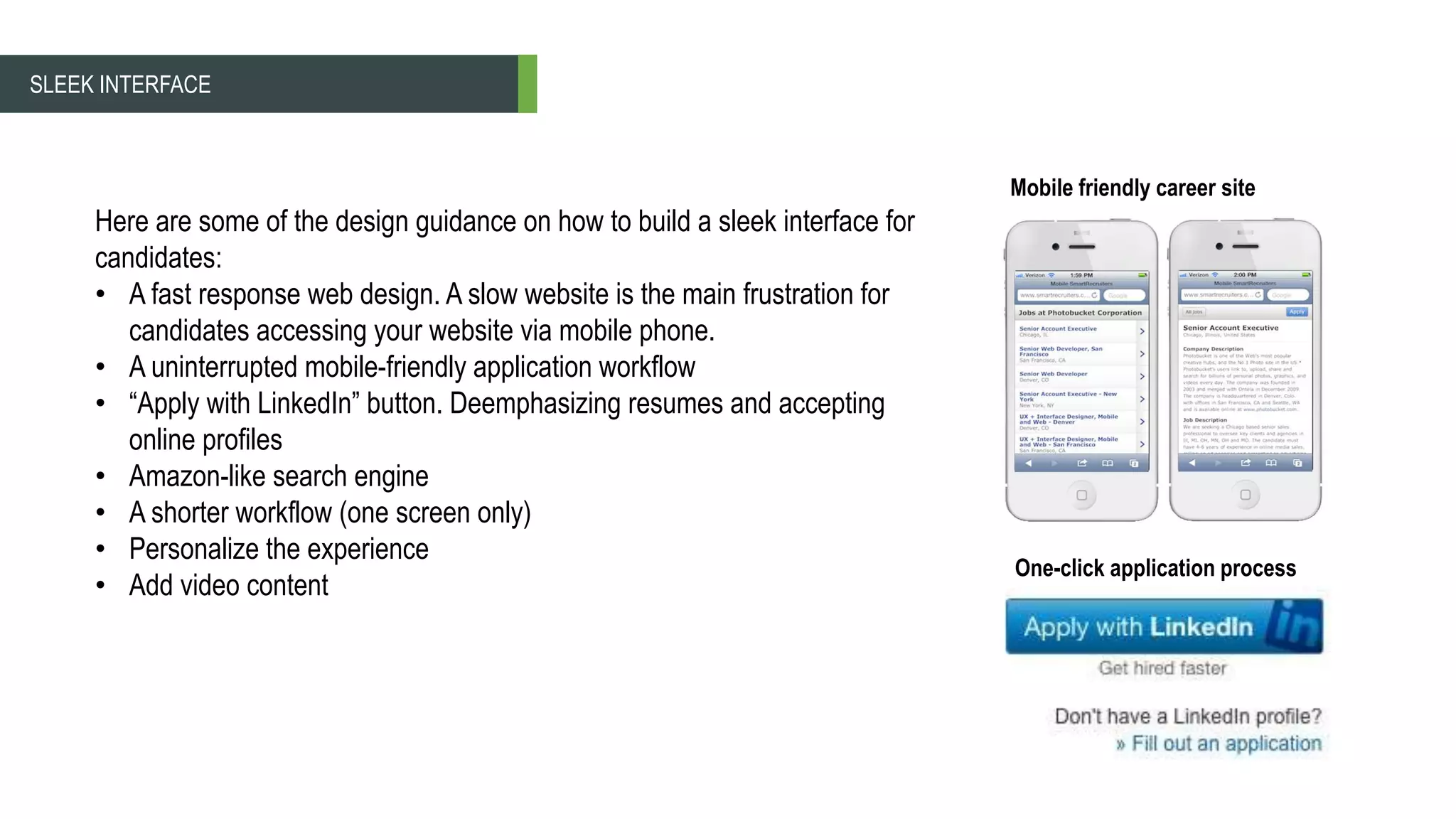 SLEEK INTERFACE
Here are some of the design guidance on how to build a sleek interface for
candidates:
• A fast response web design. A slow website is the main frustration for
candidates accessing your website via mobile phone.
• A uninterrupted mobile-friendly application workflow
• “Apply with LinkedIn” button. Deemphasizing resumes and accepting
online profiles
• Amazon-like search engine
• A shorter workflow (one screen only)
• Personalize the experience
• Add video content
Mobile friendly career site
One-click application process
 