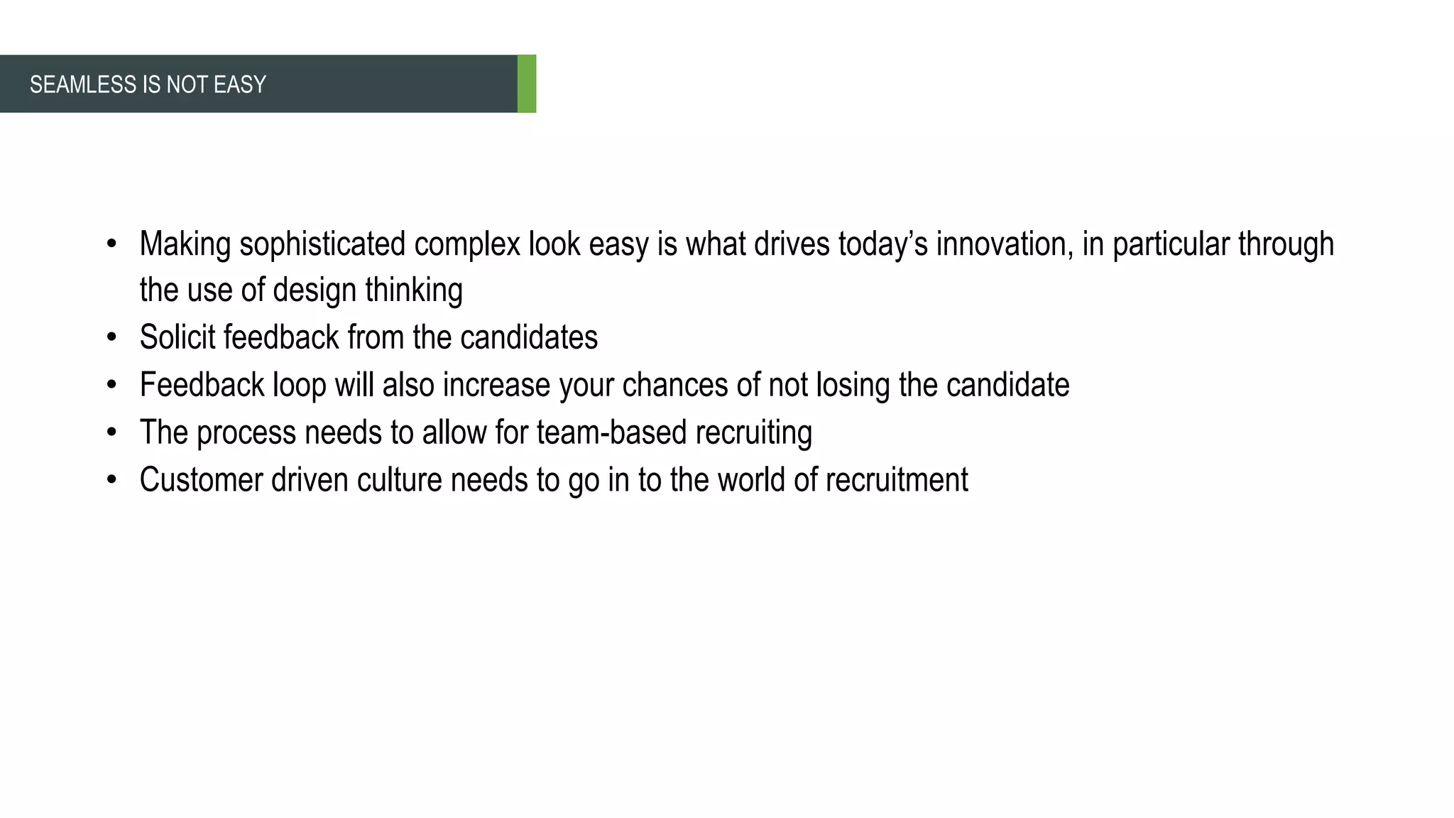 • Making sophisticated complex look easy is what drives today’s innovation, in particular through
the use of design thinking
• Solicit feedback from the candidates
• Feedback loop will also increase your chances of not losing the candidate
• The process needs to allow for team-based recruiting
• Customer driven culture needs to go in to the world of recruitment
SEAMLESS IS NOT EASY
 