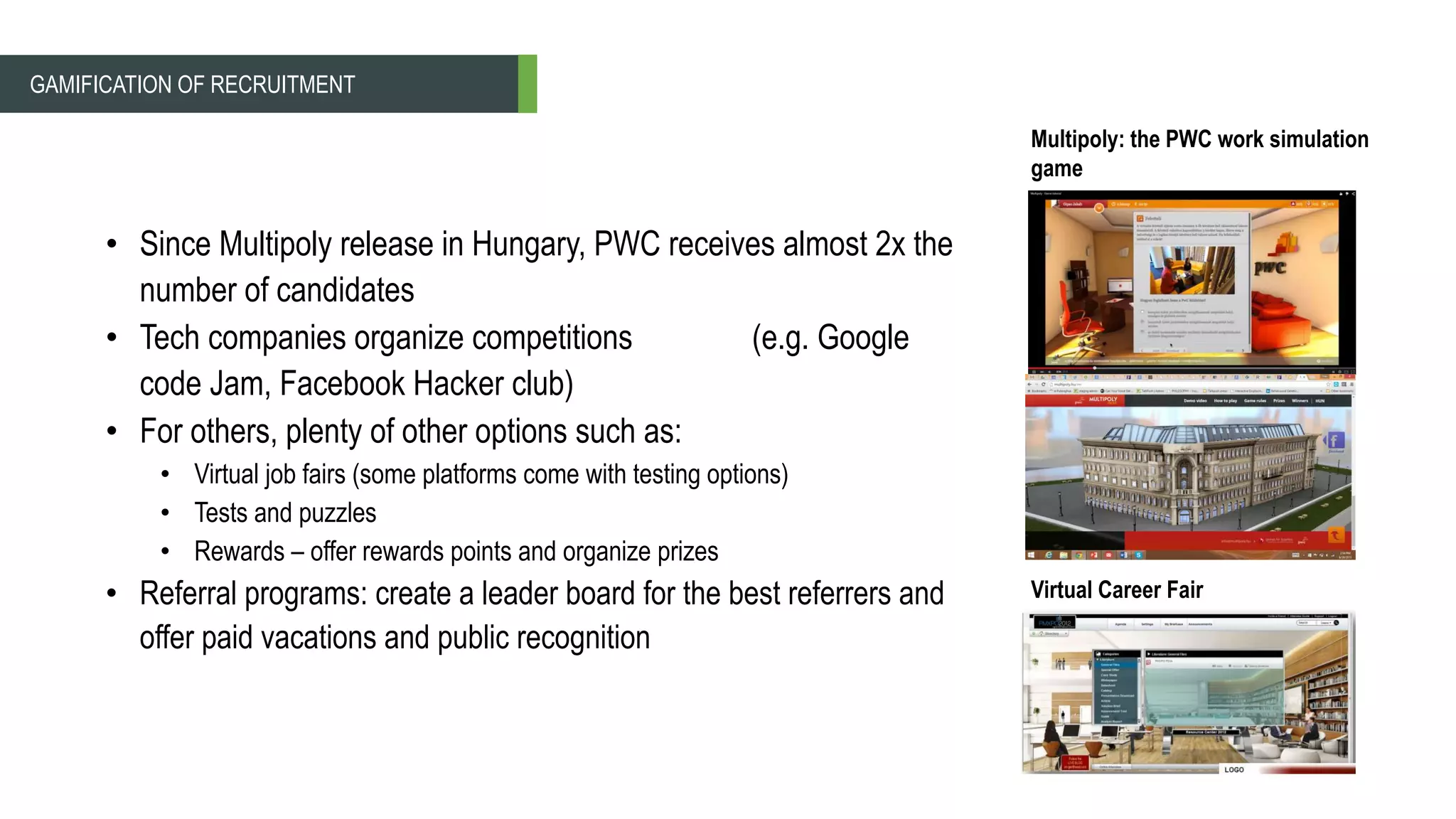 • Since Multipoly release in Hungary, PWC receives almost 2x the
number of candidates
• Tech companies organize competitions (e.g. Google
code Jam, Facebook Hacker club)
• For others, plenty of other options such as:
• Virtual job fairs (some platforms come with testing options)
• Tests and puzzles
• Rewards – offer rewards points and organize prizes
• Referral programs: create a leader board for the best referrers and
offer paid vacations and public recognition
Multipoly: the PWC work simulation
game
GAMIFICATION OF RECRUITMENT
Virtual Career Fair
 