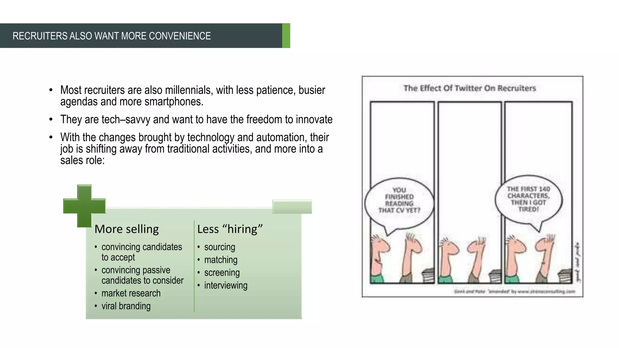 • Most recruiters are also millennials, with less patience, busier
agendas and more smartphones.
• They are tech–savvy and want to have the freedom to innovate
• With the changes brought by technology and automation, their
job is shifting away from traditional activities, and more into a
sales role:
RECRUITERS ALSO WANT MORE CONVENIENCE
More selling
• convincing candidates
to accept
• convincing passive
candidates to consider
• market research
• viral branding
Less “hiring”
• sourcing
• matching
• screening
• interviewing
 