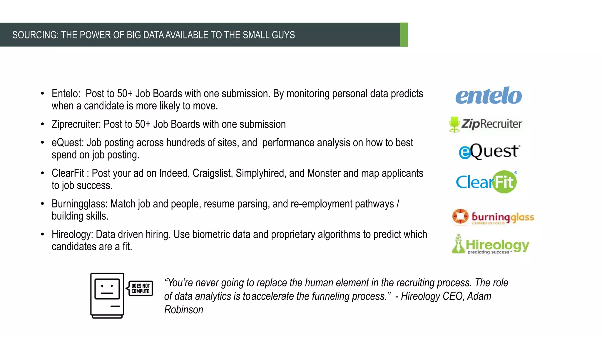 • Entelo: Post to 50+ Job Boards with one submission. By monitoring personal data predicts
when a candidate is more likely to move.
• Ziprecruiter: Post to 50+ Job Boards with one submission
• eQuest: Job posting across hundreds of sites, and performance analysis on how to best
spend on job posting.
• ClearFit : Post your ad on Indeed, Craigslist, Simplyhired, and Monster and map applicants
to job success.
• Burningglass: Match job and people, resume parsing, and re-employment pathways /
building skills.
• Hireology: Data driven hiring. Use biometric data and proprietary algorithms to predict which
candidates are a fit.
“You’re never going to replace the human element in the recruiting process. The role
of data analytics is toaccelerate the funneling process.” - Hireology CEO, Adam
Robinson
SOURCING: THE POWER OF BIG DATAAVAILABLE TO THE SMALL GUYS
 