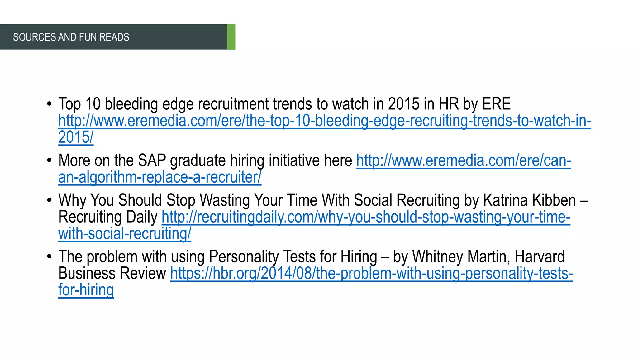 • Top 10 bleeding edge recruitment trends to watch in 2015 in HR by ERE
http://www.eremedia.com/ere/the-top-10-bleeding-edge-recruiting-trends-to-watch-in-
2015/
• More on the SAP graduate hiring initiative here http://www.eremedia.com/ere/can-
an-algorithm-replace-a-recruiter/
• Why You Should Stop Wasting Your Time With Social Recruiting by Katrina Kibben –
Recruiting Daily http://recruitingdaily.com/why-you-should-stop-wasting-your-time-
with-social-recruiting/
• The problem with using Personality Tests for Hiring – by Whitney Martin, Harvard
Business Review https://hbr.org/2014/08/the-problem-with-using-personality-tests-
for-hiring
SOURCES AND FUN READS
 