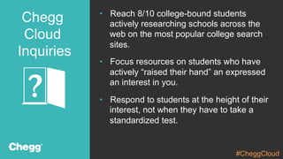 Confidential Material – Chegg Inc. © 2005 - 2015. All Rights Reserved.
Chegg
Cloud
Inquiries
•  Reach 8/10 college-bound students
actively researching schools across the
web on the most popular college search
sites.
•  Focus resources on students who have
actively “raised their hand” an expressed
an interest in you.
•  Respond to students at the height of their
interest, not when they have to take a
standardized test.
#CheggCloud
 