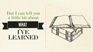 But I can tell you
a little bit about
WHAT
I’VE
LEARNED
 