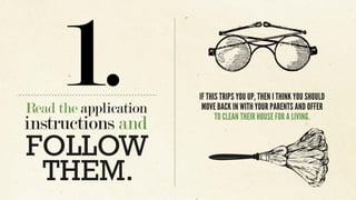 Read the application
instructions and
1.
FOLLOW
THEM.
IF THIS TRIPS YOU UP, THEN I THINK YOU SHOULD
MOVE BACK IN WITH YOUR PARENTS AND OFFER
TO CLEAN THEIR HOUSE FOR A LIVING.
 