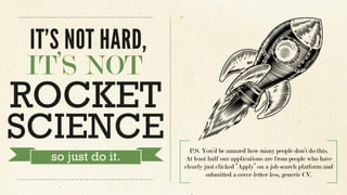 P.S. You’d be amazed how many people don’t do this.
At least half our applications are from people who have
clearly just clicked “Apply” on a job search platform and
submitted a cover-letter-less, generic CV.
IT’S NOT HARD,
IT’S NOT
ROCKET
SCIENCE
so just do it.
 