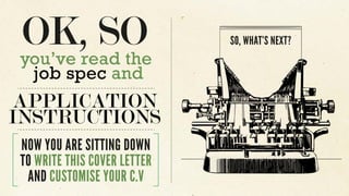 you’ve read the
job spec and
APPLICATION
INSTRUCTIONS
NOW YOU ARE SITTING DOWN
TO WRITE THIS COVER LETTER
AND CUSTOMISE YOUR C.V
SO, WHAT’S NEXT?
 