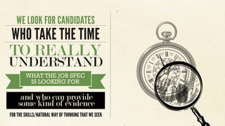 WHAT THE JOB SPEC
IS LOOKING FOR
and who can provide
some kind of evidence
FOR THE SKILLS/NATURAL WAY OF THINKING THAT WE SEEK
WE LOOK FOR CANDIDATES
WHO TAKE THE TIME
TO REALLY
UNDERSTAND
 