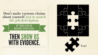 Don’t make vacuous claims
about yourself just to match
the job description.
IF THE JOB IS
RIGHT FORYOU,
THEN SHOW US
WITH EVIDENCE. You?
 