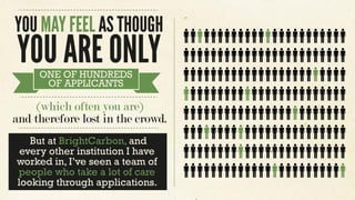 But at BrightCarbon, and
every other institution I have
worked in, I’ve seen a team of
people who take a lot of care
looking through applications.
YOU MAY FEEL AS THOUGH
YOU ARE ONLYONE OF HUNDREDS
OF APPLICANTS
(which often you are)
and therefore lost in the crowd.
 
