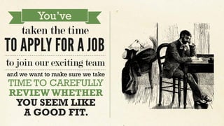 taken the time
You’ve
TO APPLY FOR A JOB
to join our exciting team
and we want to make sure we take
TIME TO CAREFULLY
REVIEWWHETHER
YOU SEEM LIKE
A GOOD FIT.
 