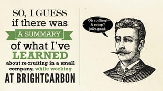 SO, I GUESS
Oh spiffing!
A recap?
Jolly good!
if there was
A SUMMARY
of what I’ve
LEARNED
about recruiting in a small
company, while working
AT BRIGHTCARBON
 