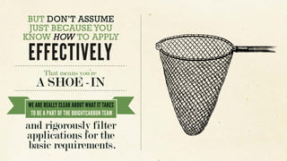 BUT DON’T ASSUME
JUST BECAUSE YOU
KNOW HOW TO APPLY
EFFECTIVELY
That means you’re
A SHOE -IN
and rigorously filter
applications for the
basic requirements.
WE ARE REALLY CLEAR ABOUT WHAT IT TAKES
TO BE A PART OF THE BRIGHTCARBON TEAM
 