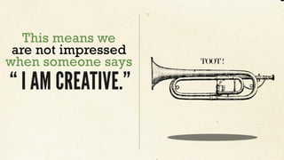 This means we
are not impressed
when someone says
“ I AM CREATIVE.”
TOOT !
 