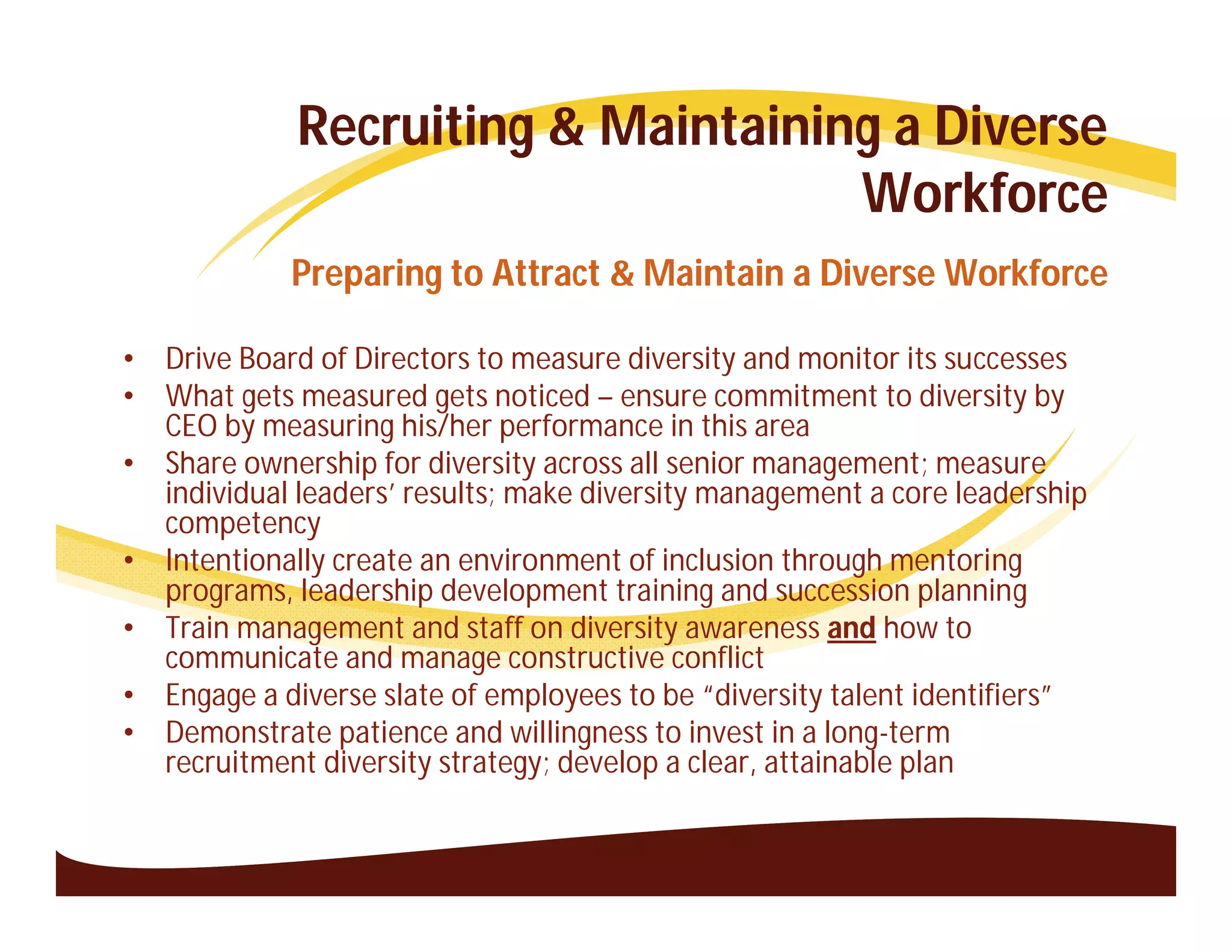 Recruiting & Maintaining a Diverse
                                     Workforce
             Preparing to Attract & Maintain a Diverse Workforce

•   Drive Board of Directors to measure diversity and monitor its successes
•   What gets measured gets noticed – ensure commitment to diversity by
    CEO by measuring his/her performance in this area
•   Share ownership for diversity across all senior management; measure
    individual leaders’ results; make diversity management a core leadership
    competency
•   Intentionally create an environment of inclusion through mentoring
    programs, leadership development training and succession planning
•   Train management and staff on diversity awareness and how to
    communicate and manage constructive conflict
•   Engage a diverse slate of employees to be “diversity talent identifiers”
•   Demonstrate patience and willingness to invest in a long-term
    recruitment diversity strategy; develop a clear, attainable plan
 