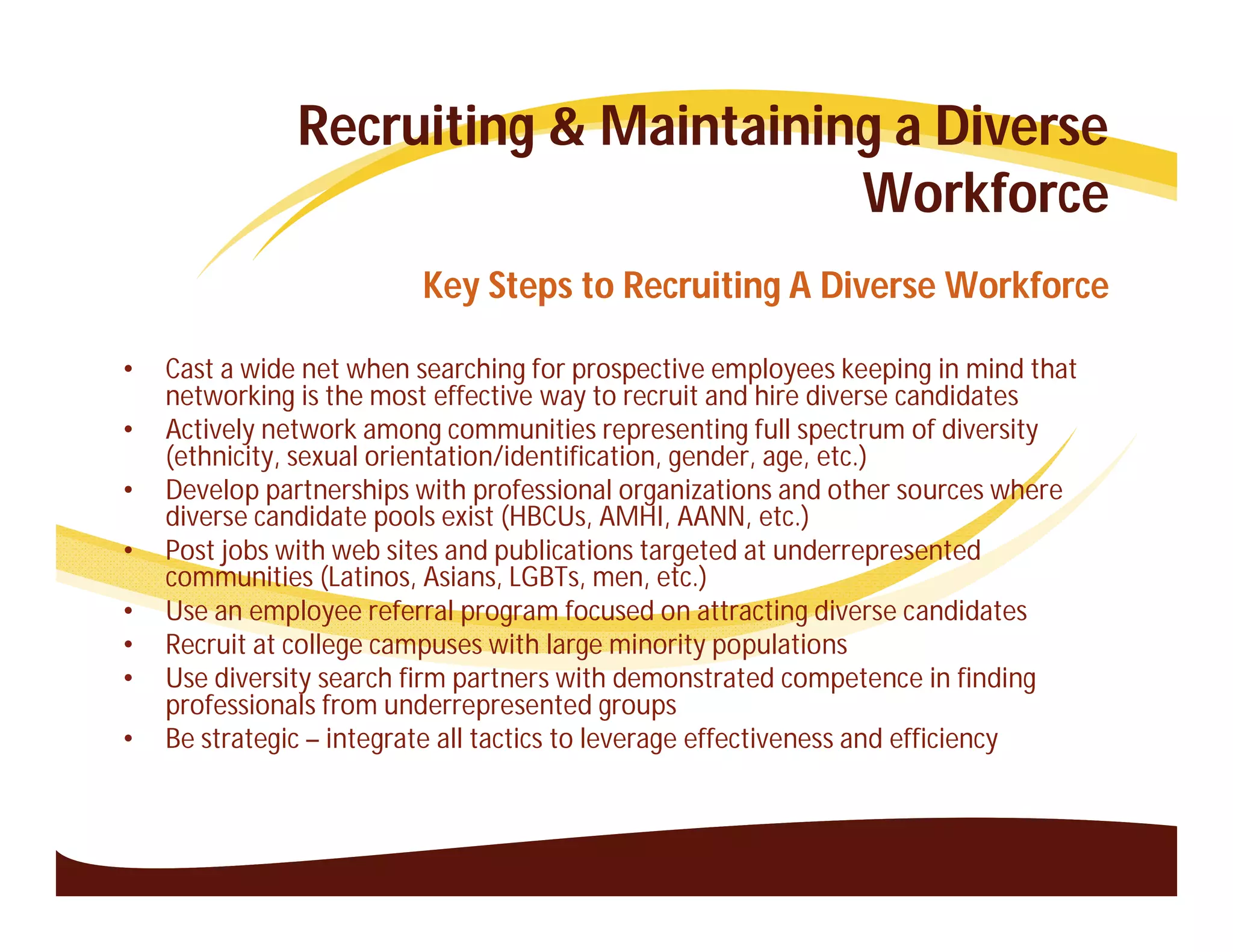 Recruiting & Maintaining a Diverse
                                      Workforce
                         Key Steps to Recruiting A Diverse Workforce

•   Cast a wide net when searching for prospective employees keeping in mind that
    networking is the most effective way to recruit and hire diverse candidates
•   Actively network among communities representing full spectrum of diversity
    (ethnicity, sexual orientation/identification, gender, age, etc.)
•   Develop partnerships with professional organizations and other sources where
    diverse candidate pools exist (HBCUs, AMHI, AANN, etc.)
•   Post jobs with web sites and publications targeted at underrepresented
    communities (Latinos, Asians, LGBTs, men, etc.)
•   Use an employee referral program focused on attracting diverse candidates
•   Recruit at college campuses with large minority populations
•   Use diversity search firm partners with demonstrated competence in finding
    professionals from underrepresented groups
•   Be strategic – integrate all tactics to leverage effectiveness and efficiency
 