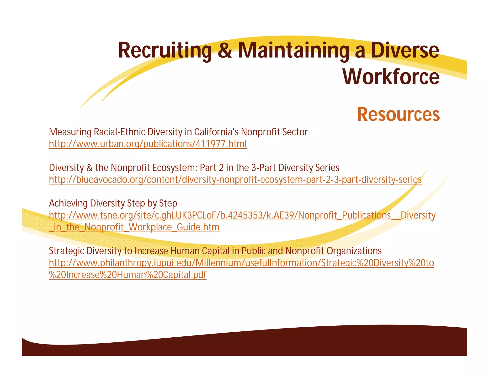 Recruiting & Maintaining a Diverse
                                        Workforce
                                                                           Resources
Measuring Racial-Ethnic Diversity in California's Nonprofit Sector
http://www.urban.org/publications/411977.html

Diversity & the Nonprofit Ecosystem: Part 2 in the 3-Part Diversity Series
http://blueavocado.org/content/diversity-nonprofit-ecosystem-part-2-3-part-diversity-series

Achieving Diversity Step by Step
http://www.tsne.org/site/c.ghLUK3PCLoF/b.4245353/k.AE39/Nonprofit_Publications__Diversity
_in_the_Nonprofit_Workplace_Guide.htm

Strategic Diversity to Increase Human Capital in Public and Nonprofit Organizations
http://www.philanthropy.iupui.edu/Millennium/usefulInformation/Strategic%20Diversity%20to
%20Increase%20Human%20Capital.pdf
 