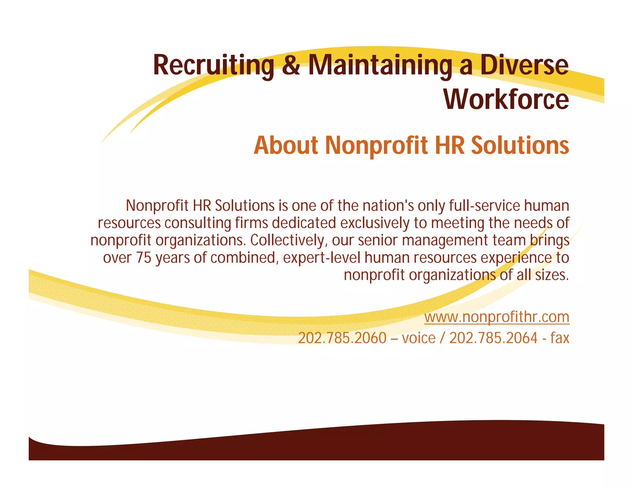 Recruiting & Maintaining a Diverse
                                 Workforce
                          About Nonprofit HR Solutions

     Nonprofit HR Solutions is one of the nation's only full-service human
 resources consulting firms dedicated exclusively to meeting the needs of
nonprofit organizations. Collectively, our senior management team brings
  over 75 years of combined, expert-level human resources experience to
                                        nonprofit organizations of all sizes.

                                                   www.nonprofithr.com
                                 202.785.2060 – voice / 202.785.2064 - fax
 