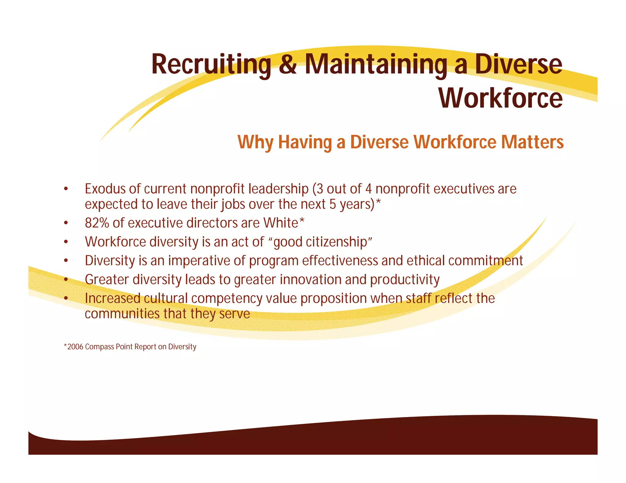 Recruiting & Maintaining a Diverse
                                                Workforce
                                          Why Having a Diverse Workforce Matters

•     Exodus of current nonprofit leadership (3 out of 4 nonprofit executives are
      expected to leave their jobs over the next 5 years)*
•     82% of executive directors are White*
•     Workforce diversity is an act of “good citizenship”
•     Diversity is an imperative of program effectiveness and ethical commitment
•     Greater diversity leads to greater innovation and productivity
•     Increased cultural competency value proposition when staff reflect the
      communities that they serve

*2006 Compass Point Report on Diversity
 
